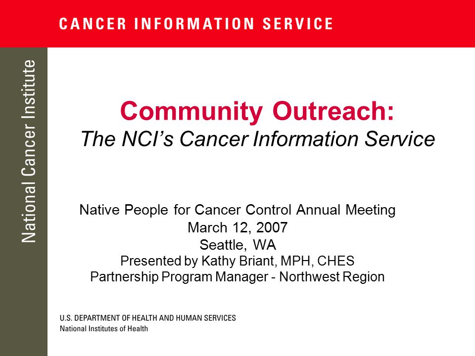 Community Outreach: The NCI’s Cancer Information Service Native People for Cancer Control Annual Meeting March 12, 2007 Seattle, WA Presented by Kathy Briant, MPH, CHES Partnership Program Manager - Northwest Region