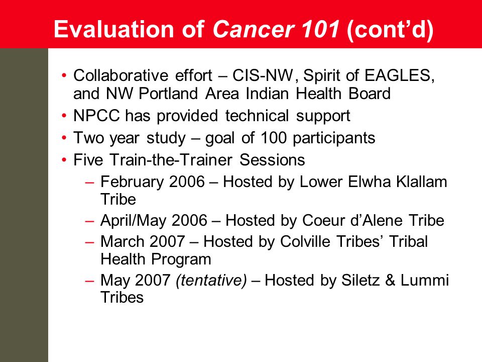 Evaluation of Cancer 101 (cont’d) Collaborative effort – CIS-NW, Spirit of EAGLES, and NW Portland Area Indian Health Board NPCC has provided technical support Two year study – goal of 100 participants Five Train-the-Trainer Sessions –February 2006 – Hosted by Lower Elwha Klallam Tribe –April/May 2006 – Hosted by Coeur d’Alene Tribe –March 2007 – Hosted by Colville Tribes’ Tribal Health Program –May 2007 (tentative) – Hosted by Siletz & Lummi Tribes