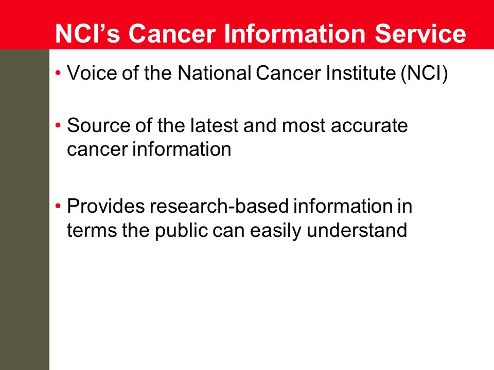 NCI’s Cancer Information Service Voice of the National Cancer Institute (NCI) Source of the latest and most accurate cancer information Provides research-based information in terms the public can easily understand