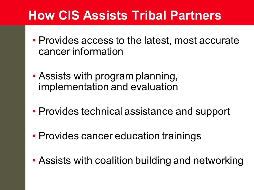 How CIS Assists Tribal Partners Provides access to the latest, most accurate cancer information Assists with program planning, implementation and evaluation Provides technical assistance and support Provides cancer education trainings Assists with coalition building and networking