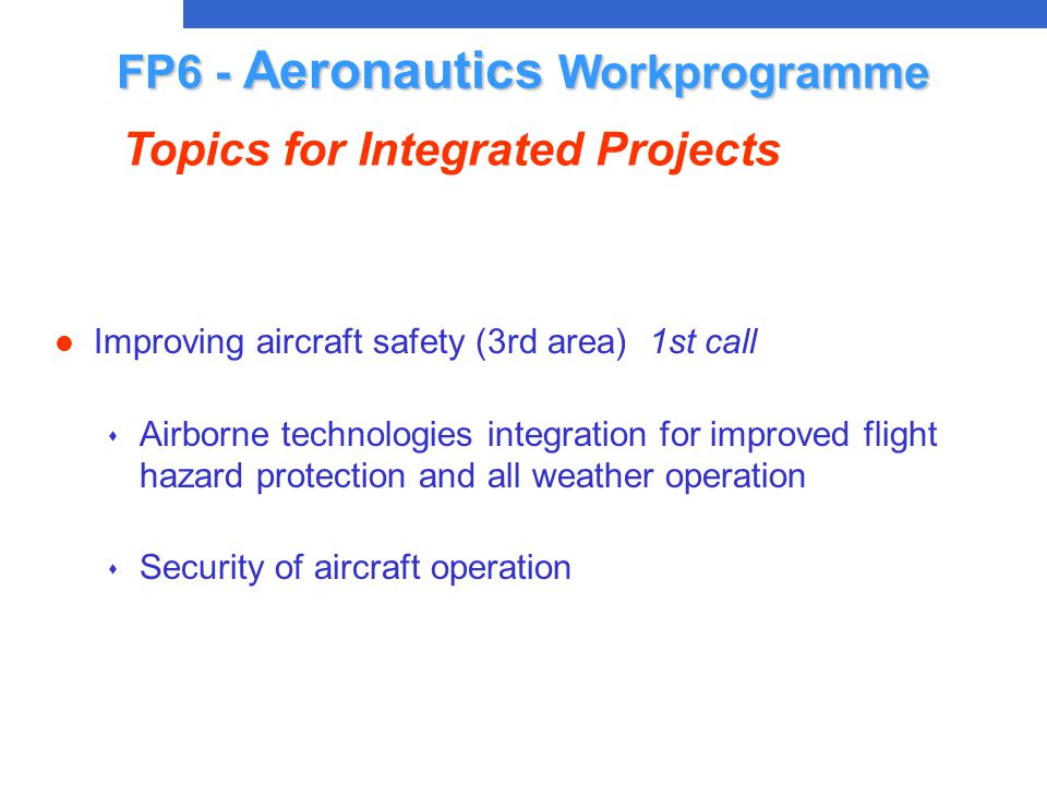 l Improving aircraft safety (3rd area) 1st call s Airborne technologies integration for improved flight hazard protection and all weather operation s Security of aircraft operation FP6 - Aeronautics Workprogramme Topics for Integrated Projects