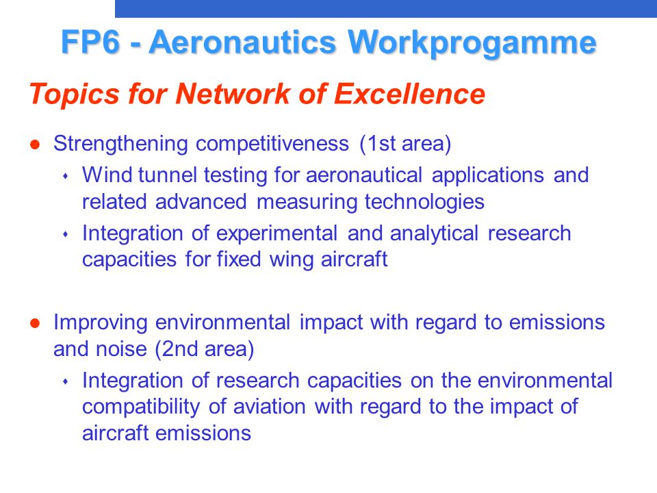 l Strengthening competitiveness (1st area) s Wind tunnel testing for aeronautical applications and related advanced measuring technologies s Integration of experimental and analytical research capacities for fixed wing aircraft l Improving environmental impact with regard to emissions and noise (2nd area) s Integration of research capacities on the environmental compatibility of aviation with regard to the impact of aircraft emissions FP6 - Aeronautics Workprogamme Topics for Network of Excellence