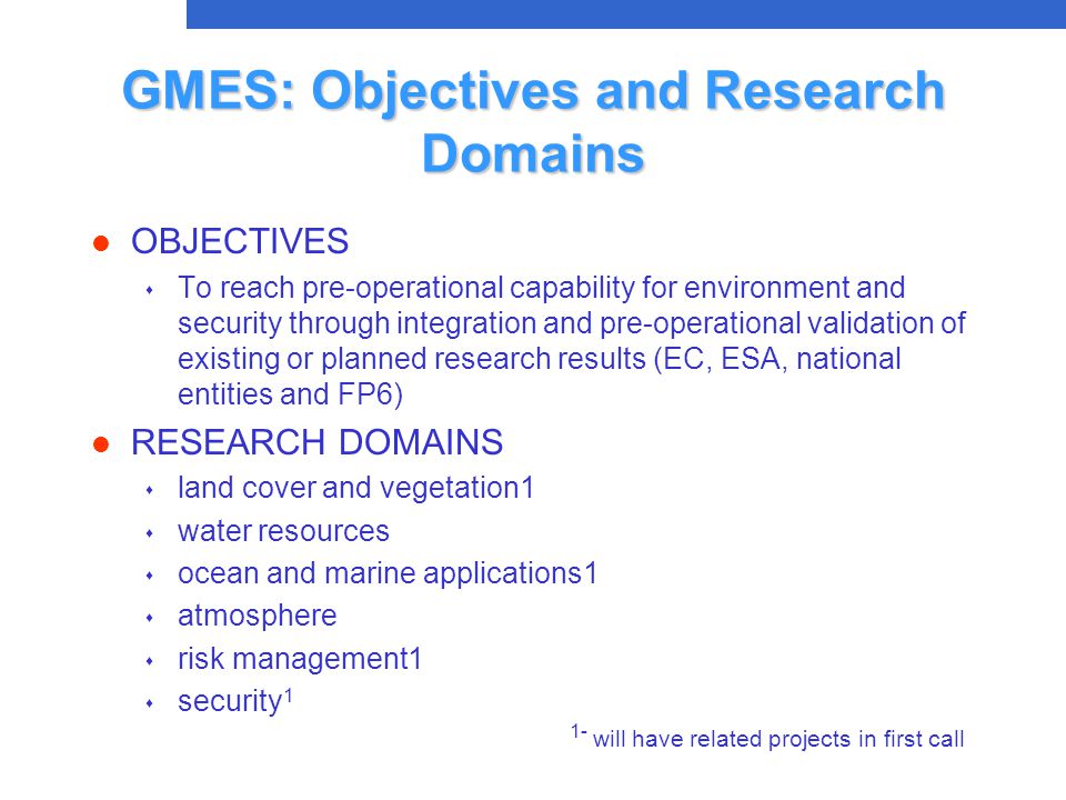 GMES: Objectives and Research Domains l OBJECTIVES s To reach pre-operational capability for environment and security through integration and pre-operational validation of existing or planned research results (EC, ESA, national entities and FP6) l RESEARCH DOMAINS s land cover and vegetation1 s water resources s ocean and marine applications1 s atmosphere s risk management1 s security 1 1- will have related projects in first call