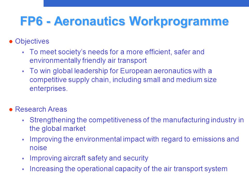 FP6 - Aeronautics Workprogramme l Objectives s To meet society’s needs for a more efficient, safer and environmentally friendly air transport s To win global leadership for European aeronautics with a competitive supply chain, including small and medium size enterprises.
