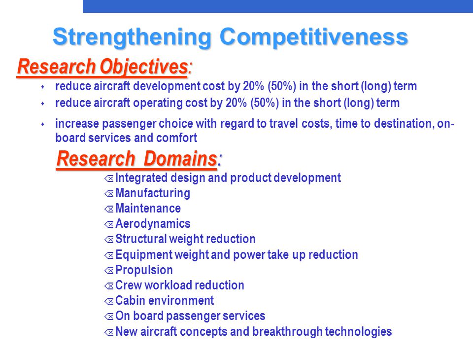 Research Domains : Õ Integrated design and product development Õ Manufacturing Õ Maintenance Õ Aerodynamics Õ Structural weight reduction Õ Equipment weight and power take up reduction Õ Propulsion Õ Crew workload reduction Õ Cabin environment Õ On board passenger services Õ New aircraft concepts and breakthrough technologies Research Objectives : s reduce aircraft development cost by 20% (50%) in the short (long) term s reduce aircraft operating cost by 20% (50%) in the short (long) term s increase passenger choice with regard to travel costs, time to destination, on- board services and comfort Strengthening Competitiveness