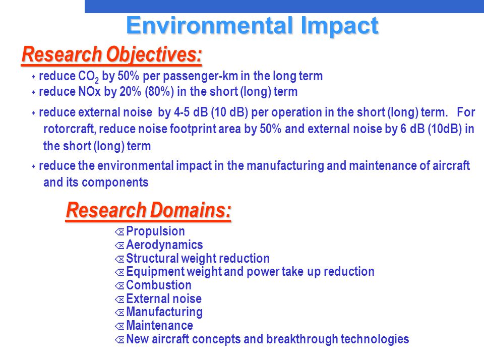 Research Domains: Õ Propulsion Õ Aerodynamics Õ Structural weight reduction Õ Equipment weight and power take up reduction Õ Combustion Õ External noise Õ Manufacturing Õ Maintenance Õ New aircraft concepts and breakthrough technologies Research Objectives: s reduce CO 2 by 50% per passenger-km in the long term s reduce NOx by 20% (80%) in the short (long) term s reduce external noise by 4-5 dB (10 dB) per operation in the short (long) term.
