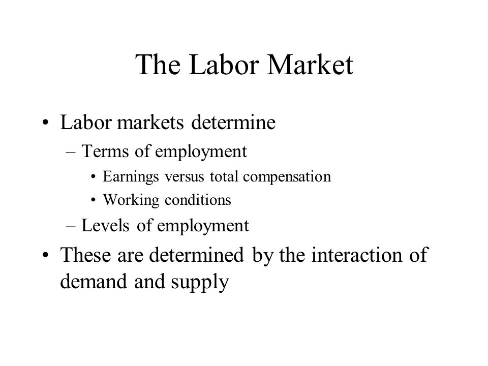 The Labor Market Labor markets determine –Terms of employment Earnings versus total compensation Working conditions –Levels of employment These are determined by the interaction of demand and supply
