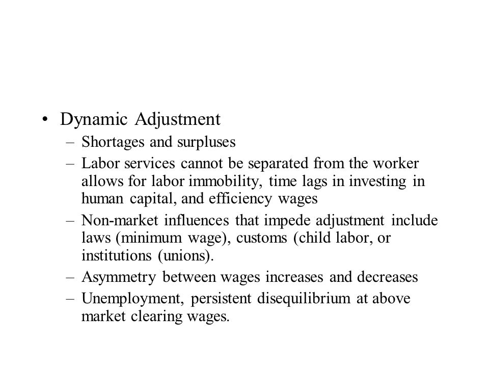 Dynamic Adjustment –Shortages and surpluses –Labor services cannot be separated from the worker allows for labor immobility, time lags in investing in human capital, and efficiency wages –Non-market influences that impede adjustment include laws (minimum wage), customs (child labor, or institutions (unions).