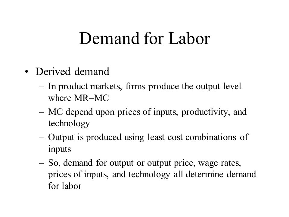 Demand for Labor Derived demand –In product markets, firms produce the output level where MR=MC –MC depend upon prices of inputs, productivity, and technology –Output is produced using least cost combinations of inputs –So, demand for output or output price, wage rates, prices of inputs, and technology all determine demand for labor