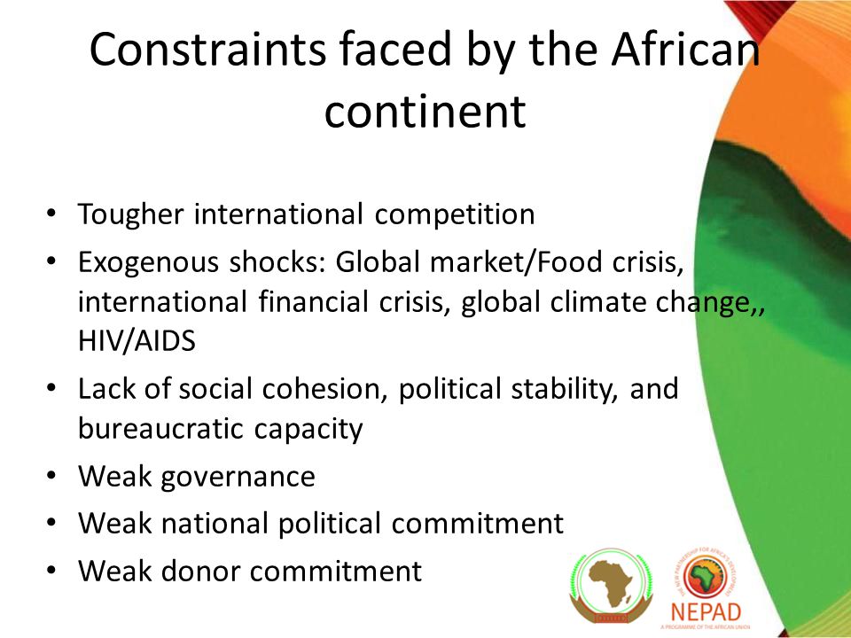 Constraints faced by the African continent Tougher international competition Exogenous shocks: Global market/Food crisis, international financial crisis, global climate change,, HIV/AIDS Lack of social cohesion, political stability, and bureaucratic capacity Weak governance Weak national political commitment Weak donor commitment