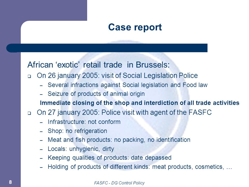 FASFC - DG Control Policy 8 Case report African ‘exotic’ retail trade in Brussels:  On 26 january 2005: visit of Social Legislation Police – Several infractions against Social legislation and Food law – Seizure of products of animal origin Immediate closing of the shop and interdiction of all trade activities  On 27 january 2005: Police visit with agent of the FASFC – Infrastructure: not conform – Shop: no refrigeration – Meat and fish products: no packing, no identification – Locals: unhygienic, dirty – Keeping qualities of products: date depassed – Holding of products of different kinds: meat products, cosmetics, …