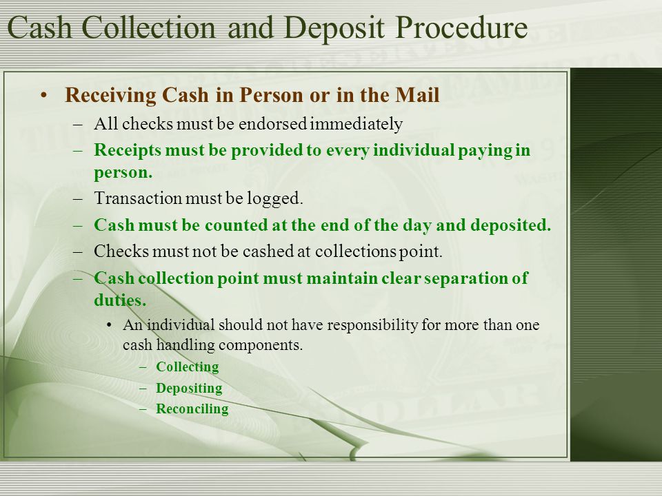 Cash Collection and Deposit Procedure Receiving Cash in Person or in the Mail –All checks must be endorsed immediately –Receipts must be provided to every individual paying in person.