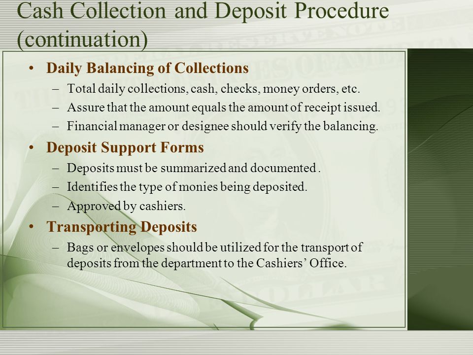 Cash Collection and Deposit Procedure (continuation) Daily Balancing of Collections –Total daily collections, cash, checks, money orders, etc.