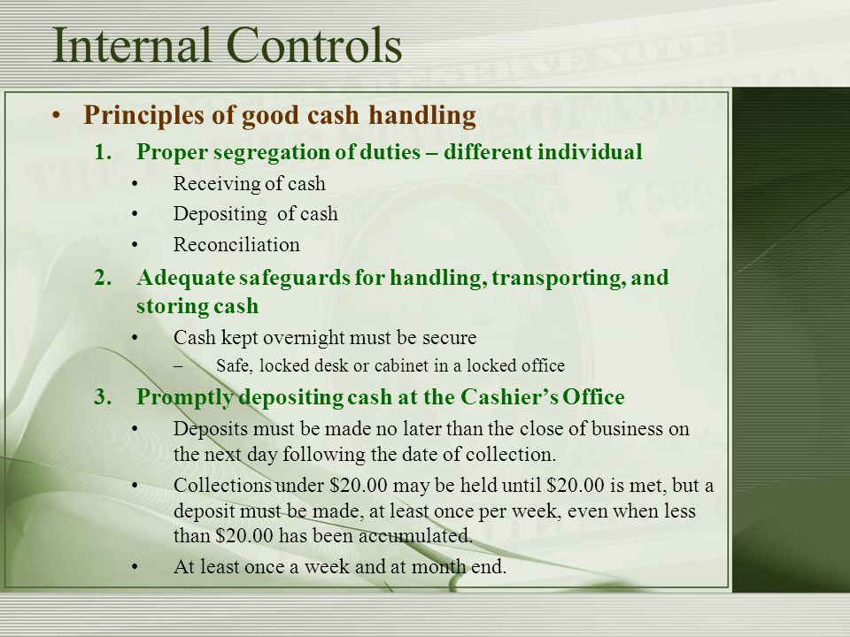 Internal Controls Principles of good cash handling 1.Proper segregation of duties – different individual Receiving of cash Depositing of cash Reconciliation 2.Adequate safeguards for handling, transporting, and storing cash Cash kept overnight must be secure –Safe, locked desk or cabinet in a locked office 3.Promptly depositing cash at the Cashier’s Office Deposits must be made no later than the close of business on the next day following the date of collection.