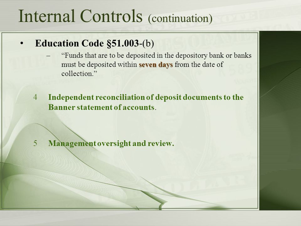 Internal Controls (continuation) Education Code § (b) seven days – Funds that are to be deposited in the depository bank or banks must be deposited within seven days from the date of collection. 4Independent reconciliation of deposit documents to the Banner statement of accounts.
