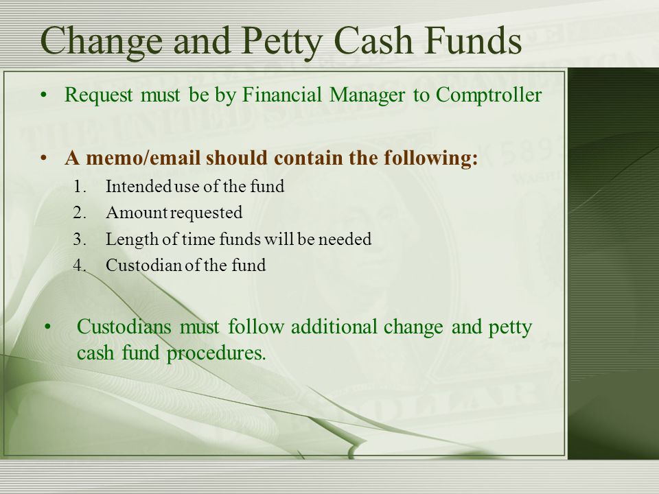Change and Petty Cash Funds Request must be by Financial Manager to Comptroller A memo/ should contain the following: 1.Intended use of the fund 2.Amount requested 3.Length of time funds will be needed 4.Custodian of the fund Custodians must follow additional change and petty cash fund procedures.
