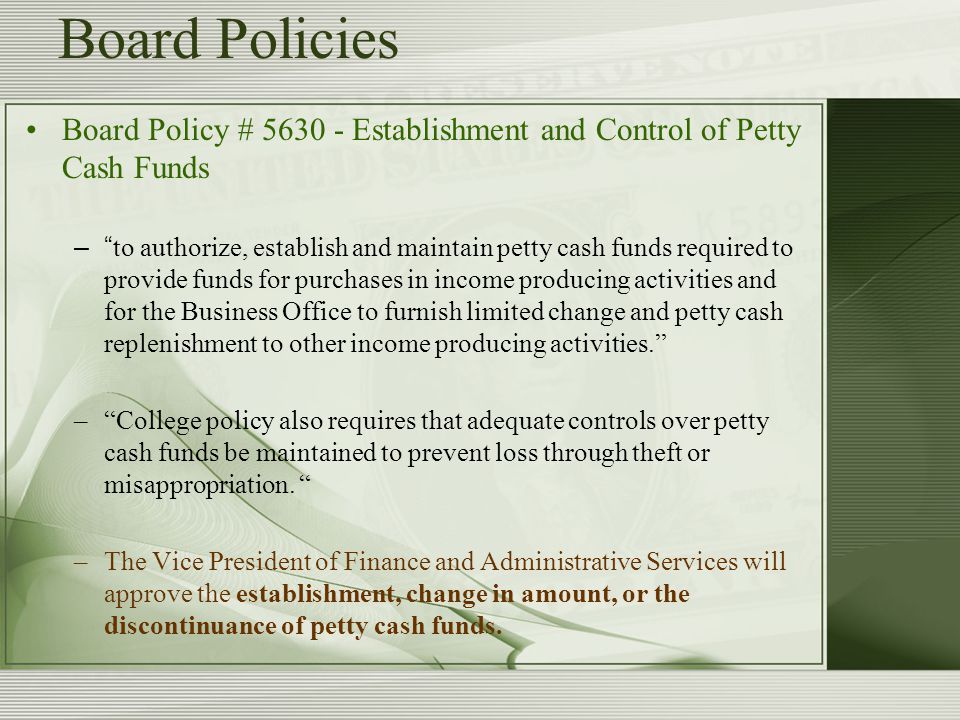 Board Policies Board Policy # Establishment and Control of Petty Cash Funds – to authorize, establish and maintain petty cash funds required to provide funds for purchases in income producing activities and for the Business Office to furnish limited change and petty cash replenishment to other income producing activities. – College policy also requires that adequate controls over petty cash funds be maintained to prevent loss through theft or misappropriation.