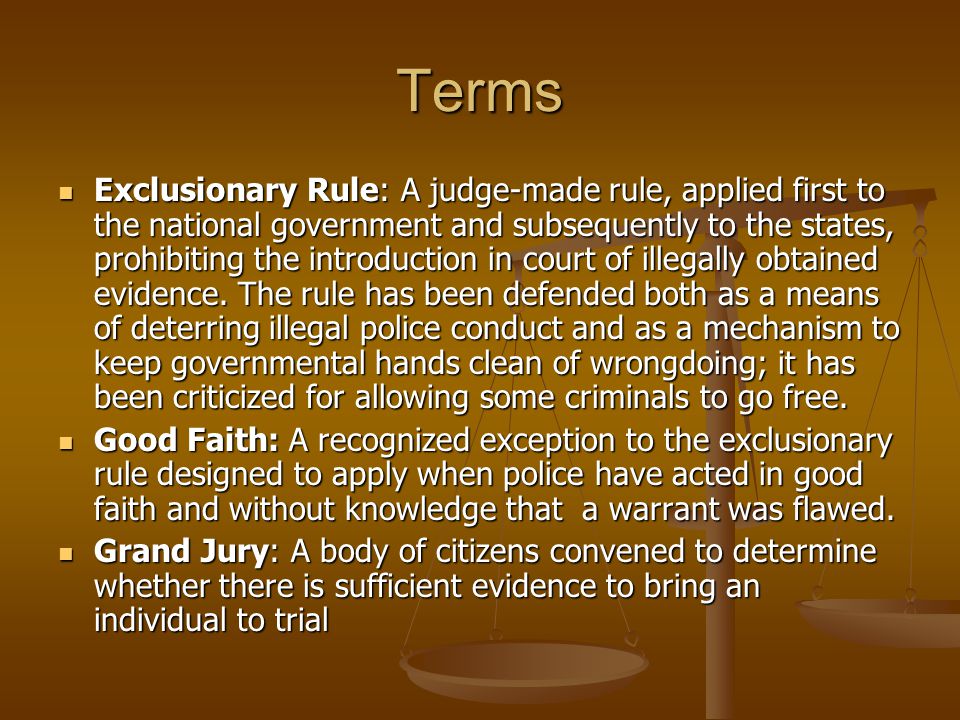 Terms Exclusionary Rule: A judge-made rule, applied first to the national government and subsequently to the states, prohibiting the introduction in court of illegally obtained evidence.