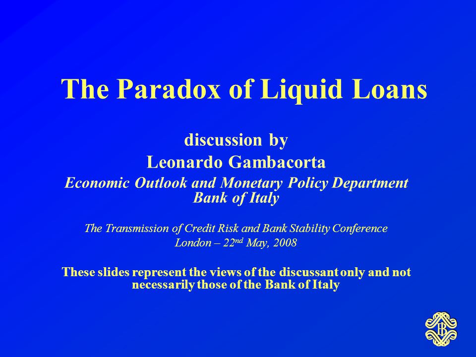 The Paradox of Liquid Loans discussion by Leonardo Gambacorta Economic Outlook and Monetary Policy Department Bank of Italy The Transmission of Credit Risk and Bank Stability Conference London – 22 nd May, 2008 These slides represent the views of the discussant only and not necessarily those of the Bank of Italy