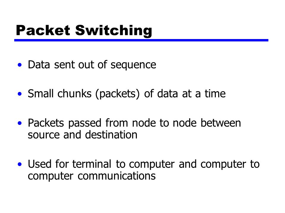 Packet Switching Data sent out of sequence Small chunks (packets) of data at a time Packets passed from node to node between source and destination Used for terminal to computer and computer to computer communications