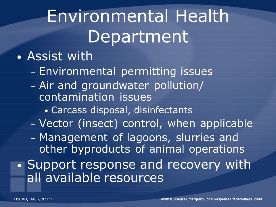 HSEMD, IDALS, CFSPHAnimal Disease Emergency Local Response Preparedness, 2008 Environmental Health Department Assist with – Environmental permitting issues – Air and groundwater pollution/ contamination issues Carcass disposal, disinfectants – Vector (insect) control, when applicable – Management of lagoons, slurries and other byproducts of animal operations Support response and recovery with all available resources
