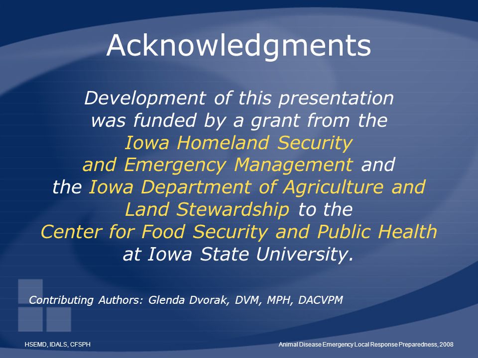 HSEMD, IDALS, CFSPHAnimal Disease Emergency Local Response Preparedness, 2008 Acknowledgments Development of this presentation was funded by a grant from the Iowa Homeland Security and Emergency Management and the Iowa Department of Agriculture and Land Stewardship to the Center for Food Security and Public Health at Iowa State University.