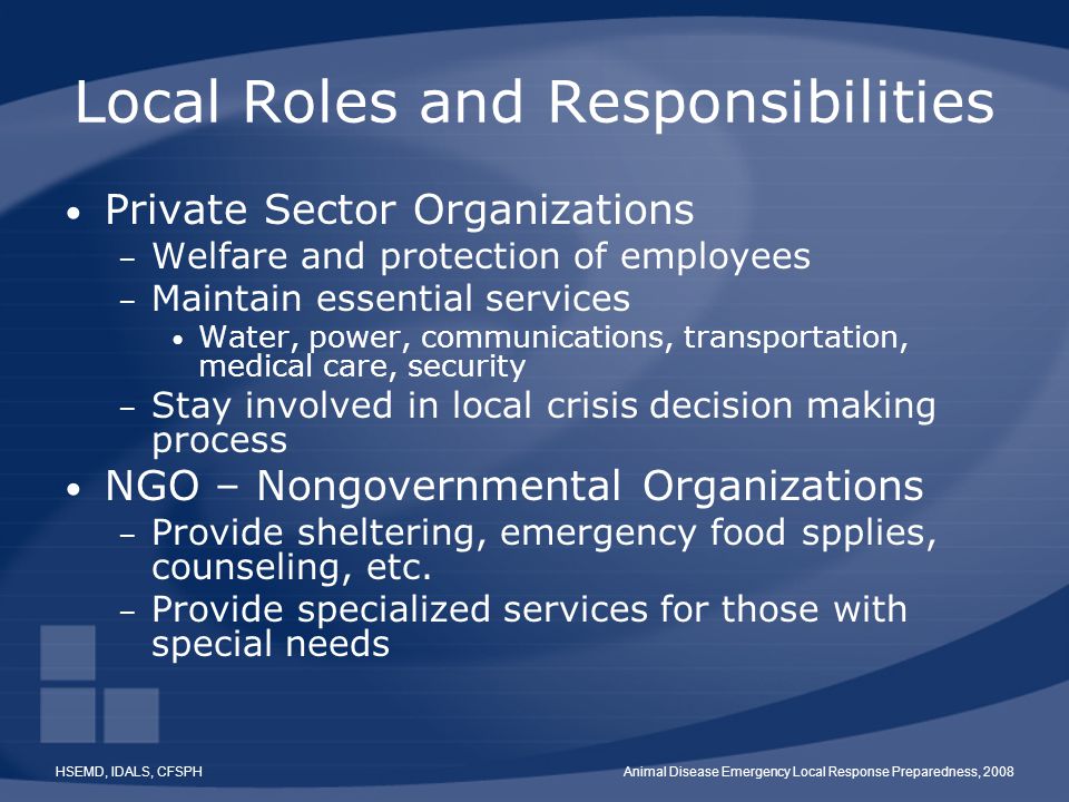 HSEMD, IDALS, CFSPHAnimal Disease Emergency Local Response Preparedness, 2008 Local Roles and Responsibilities Private Sector Organizations – Welfare and protection of employees – Maintain essential services Water, power, communications, transportation, medical care, security – Stay involved in local crisis decision making process NGO – Nongovernmental Organizations – Provide sheltering, emergency food spplies, counseling, etc.