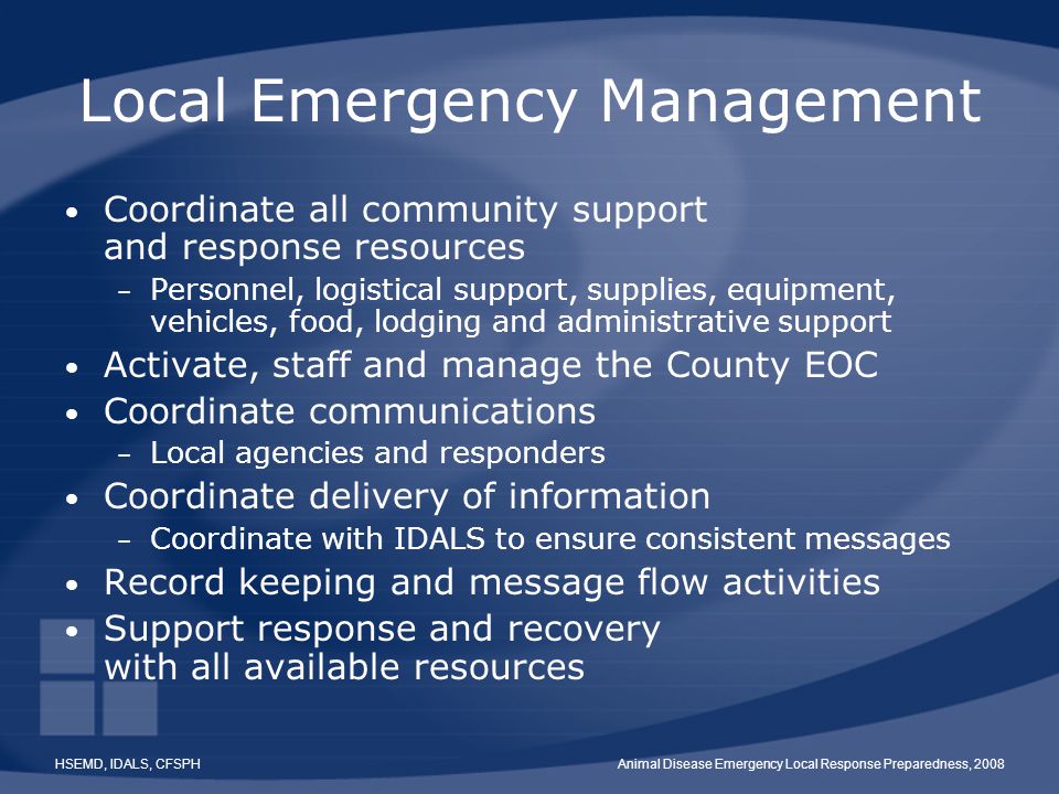HSEMD, IDALS, CFSPHAnimal Disease Emergency Local Response Preparedness, 2008 Local Emergency Management Coordinate all community support and response resources – Personnel, logistical support, supplies, equipment, vehicles, food, lodging and administrative support Activate, staff and manage the County EOC Coordinate communications – Local agencies and responders Coordinate delivery of information – Coordinate with IDALS to ensure consistent messages Record keeping and message flow activities Support response and recovery with all available resources