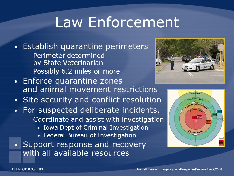 HSEMD, IDALS, CFSPHAnimal Disease Emergency Local Response Preparedness, 2008 Law Enforcement Establish quarantine perimeters – Perimeter determined by State Veterinarian – Possibly 6.2 miles or more Enforce quarantine zones and animal movement restrictions Site security and conflict resolution For suspected deliberate incidents, – Coordinate and assist with investigation Iowa Dept of Criminal Investigation Federal Bureau of Investigation Support response and recovery with all available resources