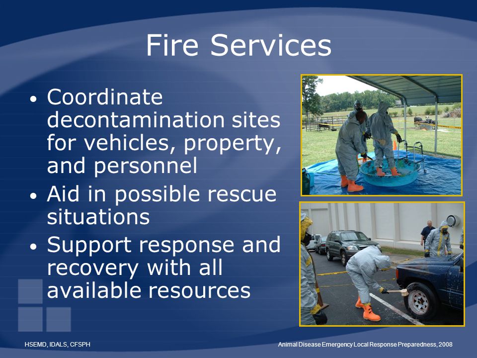 HSEMD, IDALS, CFSPHAnimal Disease Emergency Local Response Preparedness, 2008 Fire Services Coordinate decontamination sites for vehicles, property, and personnel Aid in possible rescue situations Support response and recovery with all available resources