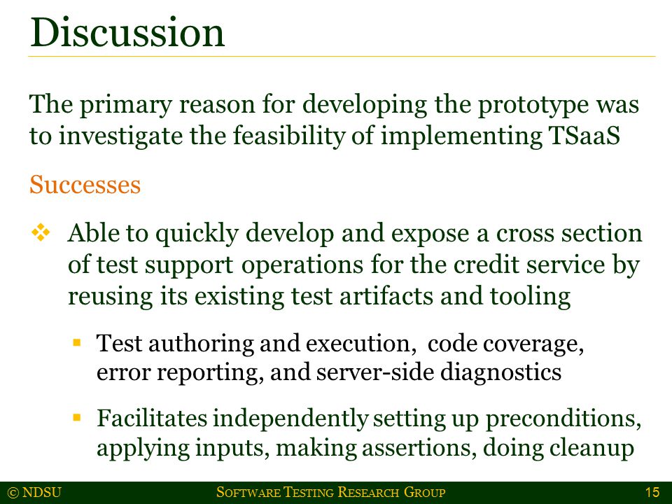 © NDSU S OFTWARE T ESTING R ESEARCH G ROUP The primary reason for developing the prototype was to investigate the feasibility of implementing TSaaS Successes  Able to quickly develop and expose a cross section of test support operations for the credit service by reusing its existing test artifacts and tooling  Test authoring and execution, code coverage, error reporting, and server-side diagnostics  Facilitates independently setting up preconditions, applying inputs, making assertions, doing cleanup Discussion 15