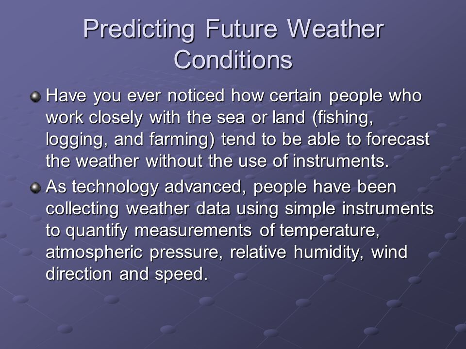 Predicting Future Weather Conditions Have you ever noticed how certain people who work closely with the sea or land (fishing, logging, and farming) tend to be able to forecast the weather without the use of instruments.