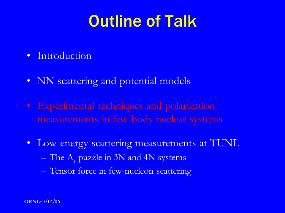 ORNL- 7/14/05 Outline of Talk Introduction NN scattering and potential models Experimental techniques and polarization measurements in few-body nuclear systems Low-energy scattering measurements at TUNL –The A y puzzle in 3N and 4N systems –Tensor force in few-nucleon scattering