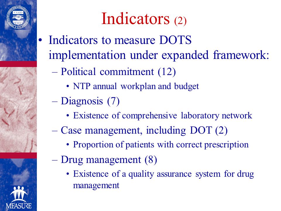 Indicators (2) Indicators to measure DOTS implementation under expanded framework: –Political commitment (12) NTP annual workplan and budget –Diagnosis (7) Existence of comprehensive laboratory network –Case management, including DOT (2) Proportion of patients with correct prescription –Drug management (8) Existence of a quality assurance system for drug management