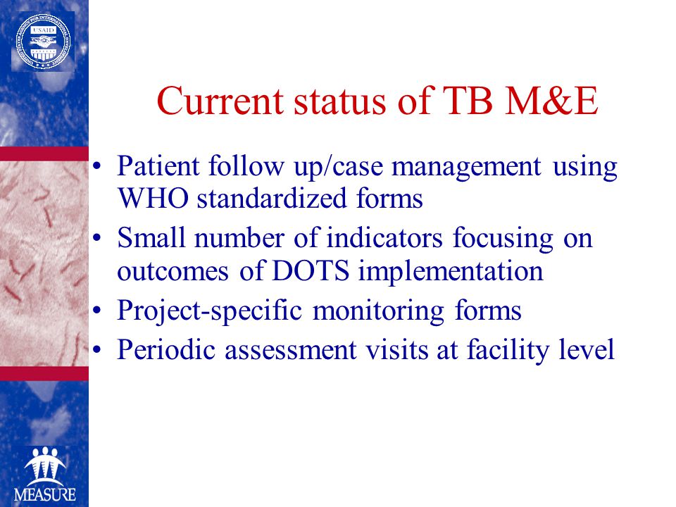 Current status of TB M&E Patient follow up/case management using WHO standardized forms Small number of indicators focusing on outcomes of DOTS implementation Project-specific monitoring forms Periodic assessment visits at facility level