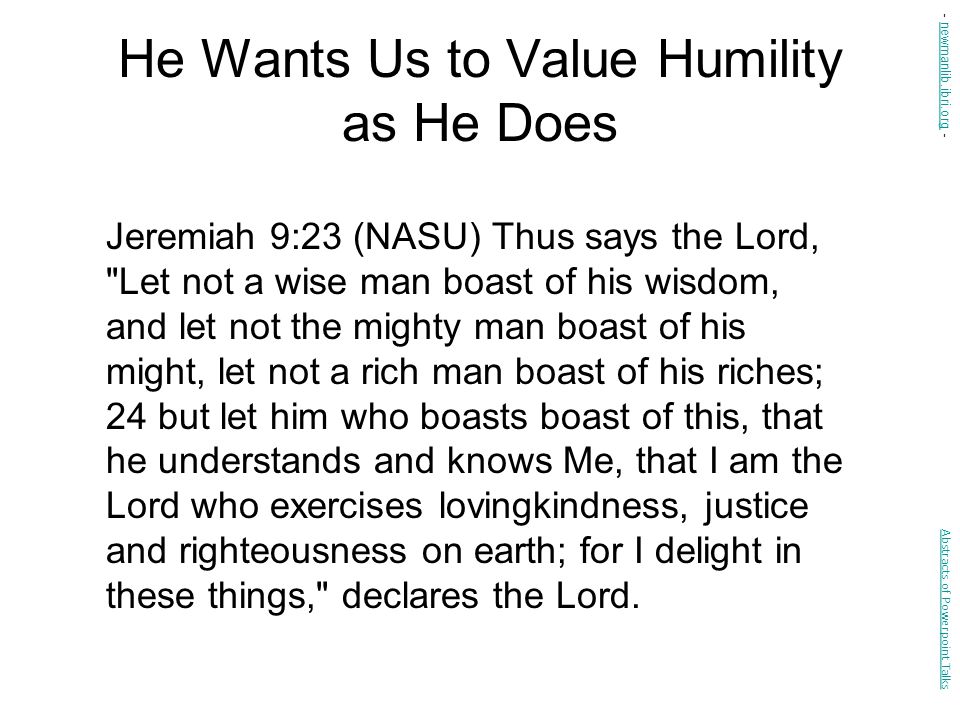 He Wants Us to Value Humility as He Does Jeremiah 9:23 (NASU) Thus says the Lord, Let not a wise man boast of his wisdom, and let not the mighty man boast of his might, let not a rich man boast of his riches; 24 but let him who boasts boast of this, that he understands and knows Me, that I am the Lord who exercises lovingkindness, justice and righteousness on earth; for I delight in these things, declares the Lord.