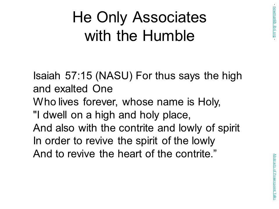 He Only Associates with the Humble Isaiah 57:15 (NASU) For thus says the high and exalted One Who lives forever, whose name is Holy, I dwell on a high and holy place, And also with the contrite and lowly of spirit In order to revive the spirit of the lowly And to revive the heart of the contrite. Abstracts of Powerpoint Talks - newmanlib.ibri.org -newmanlib.ibri.org