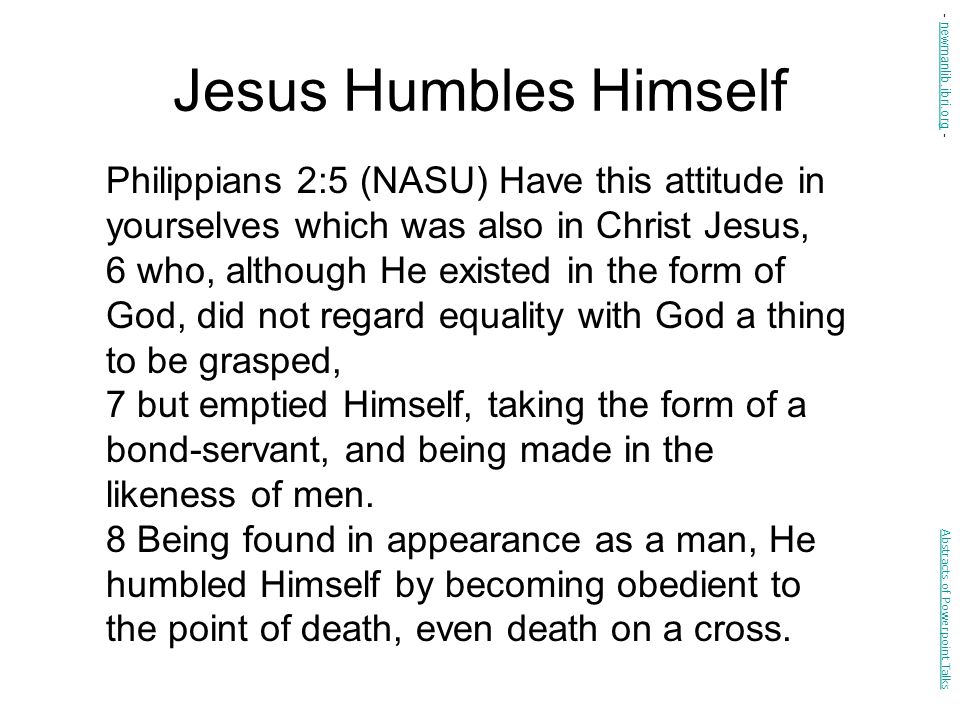 Jesus Humbles Himself Philippians 2:5 (NASU) Have this attitude in yourselves which was also in Christ Jesus, 6 who, although He existed in the form of God, did not regard equality with God a thing to be grasped, 7 but emptied Himself, taking the form of a bond-servant, and being made in the likeness of men.