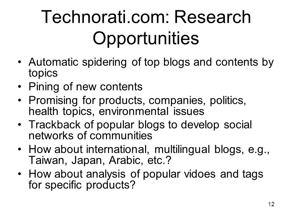 12 Technorati.com: Research Opportunities Automatic spidering of top blogs and contents by topics Pining of new contents Promising for products, companies, politics, health topics, environmental issues Trackback of popular blogs to develop social networks of communities How about international, multilingual blogs, e.g., Taiwan, Japan, Arabic, etc..