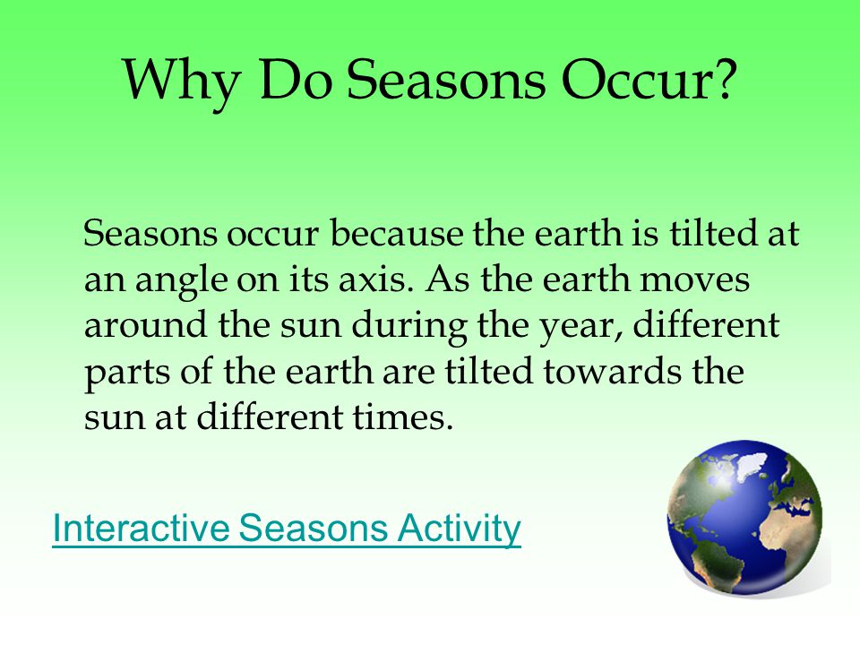Why Do Seasons Occur. Seasons occur because the earth is tilted at an angle on its axis.