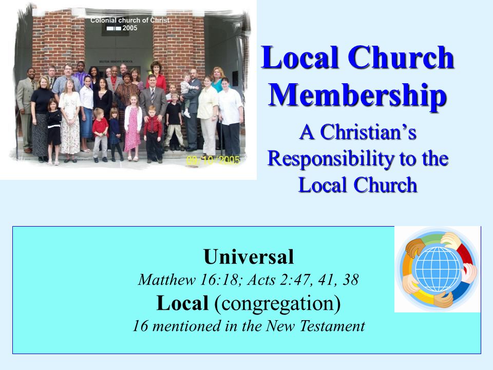 Local Church Membership A Christian’s Responsibility to the Local Church Universal Matthew 16:18; Acts 2:47, 41, 38 Local (congregation) 16 mentioned in the New Testament