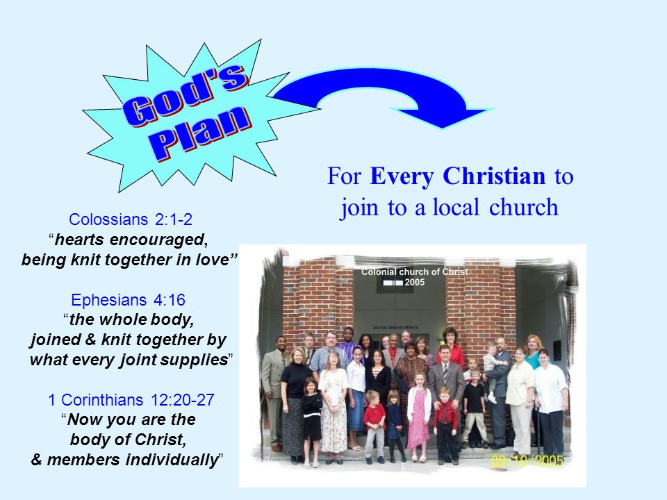 For Every Christian to join to a local church Colossians 2:1-2 hearts encouraged, being knit together in love Ephesians 4:16 the whole body, joined & knit together by what every joint supplies 1 Corinthians 12:20-27 Now you are the body of Christ, & members individually