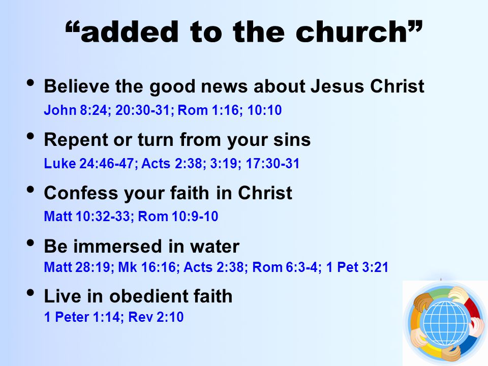 added to the church Believe the good news about Jesus Christ John 8:24; 20:30-31; Rom 1:16; 10:10 Repent or turn from your sins Luke 24:46-47; Acts 2:38; 3:19; 17:30-31 Confess your faith in Christ Matt 10:32-33; Rom 10:9-10 Be immersed in water Matt 28:19; Mk 16:16; Acts 2:38; Rom 6:3-4; 1 Pet 3:21 Live in obedient faith 1 Peter 1:14; Rev 2:10
