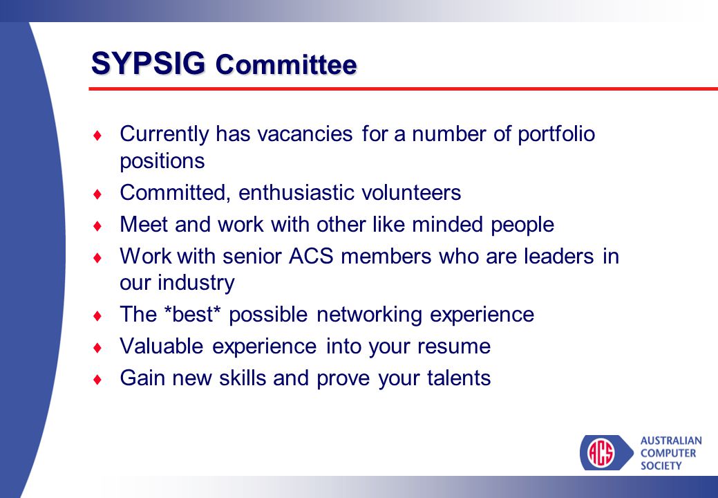 SYPSIG Committee  Currently has vacancies for a number of portfolio positions  Committed, enthusiastic volunteers  Meet and work with other like minded people  Work with senior ACS members who are leaders in our industry  The *best* possible networking experience  Valuable experience into your resume  Gain new skills and prove your talents