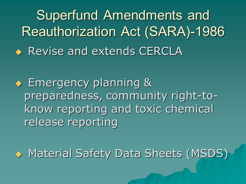 Superfund Amendments and Reauthorization Act (SARA)-1986  Revise and extends CERCLA  Emergency planning & preparedness, community right-to- know reporting and toxic chemical release reporting  Material Safety Data Sheets (MSDS)