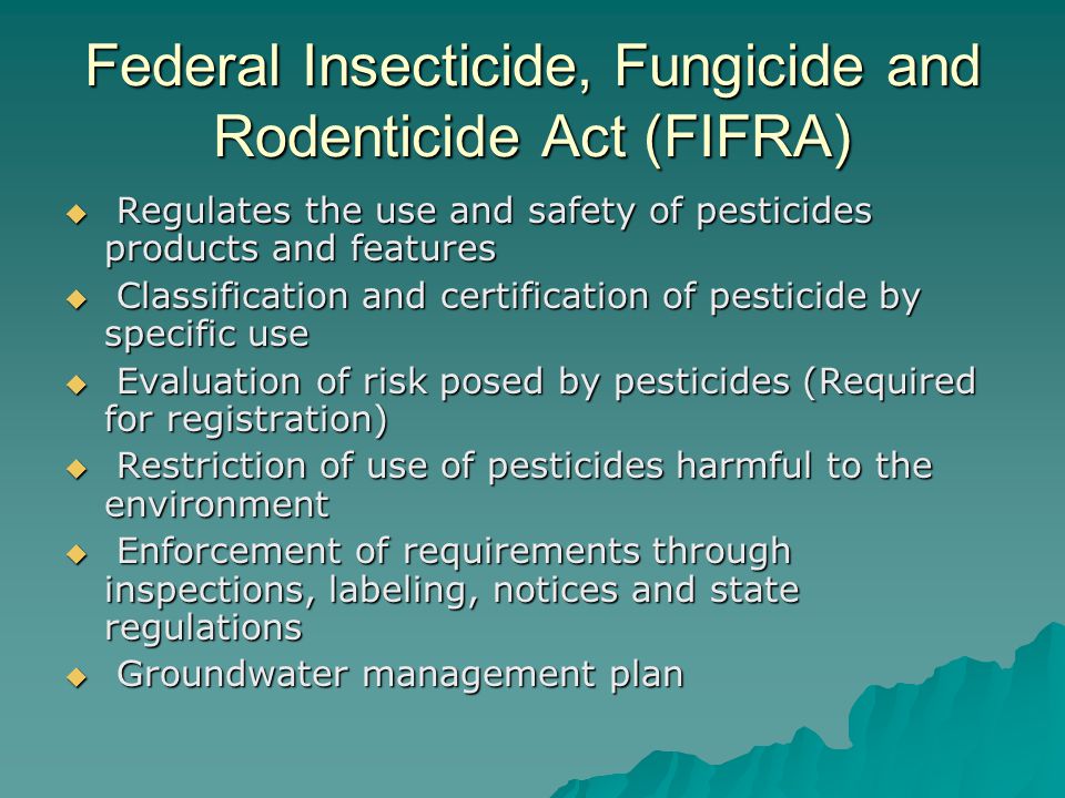 Federal Insecticide, Fungicide and Rodenticide Act (FIFRA)  Regulates the use and safety of pesticides products and features  Classification and certification of pesticide by specific use  Evaluation of risk posed by pesticides (Required for registration)  Restriction of use of pesticides harmful to the environment  Enforcement of requirements through inspections, labeling, notices and state regulations  Groundwater management plan