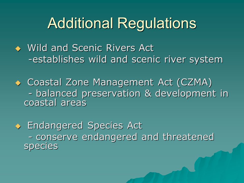 Additional Regulations  Wild and Scenic Rivers Act -establishes wild and scenic river system -establishes wild and scenic river system  Coastal Zone Management Act (CZMA) - balanced preservation & development in coastal areas - balanced preservation & development in coastal areas  Endangered Species Act - conserve endangered and threatened species - conserve endangered and threatened species