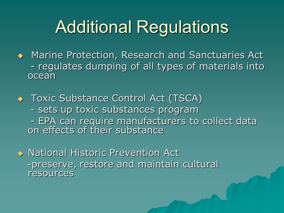 Additional Regulations  Marine Protection, Research and Sanctuaries Act - regulates dumping of all types of materials into ocean - regulates dumping of all types of materials into ocean  Toxic Substance Control Act (TSCA) - sets up toxic substances program - sets up toxic substances program - EPA can require manufacturers to collect data on effects of their substance - EPA can require manufacturers to collect data on effects of their substance  National Historic Prevention Act -preserve, restore and maintain cultural resources -preserve, restore and maintain cultural resources