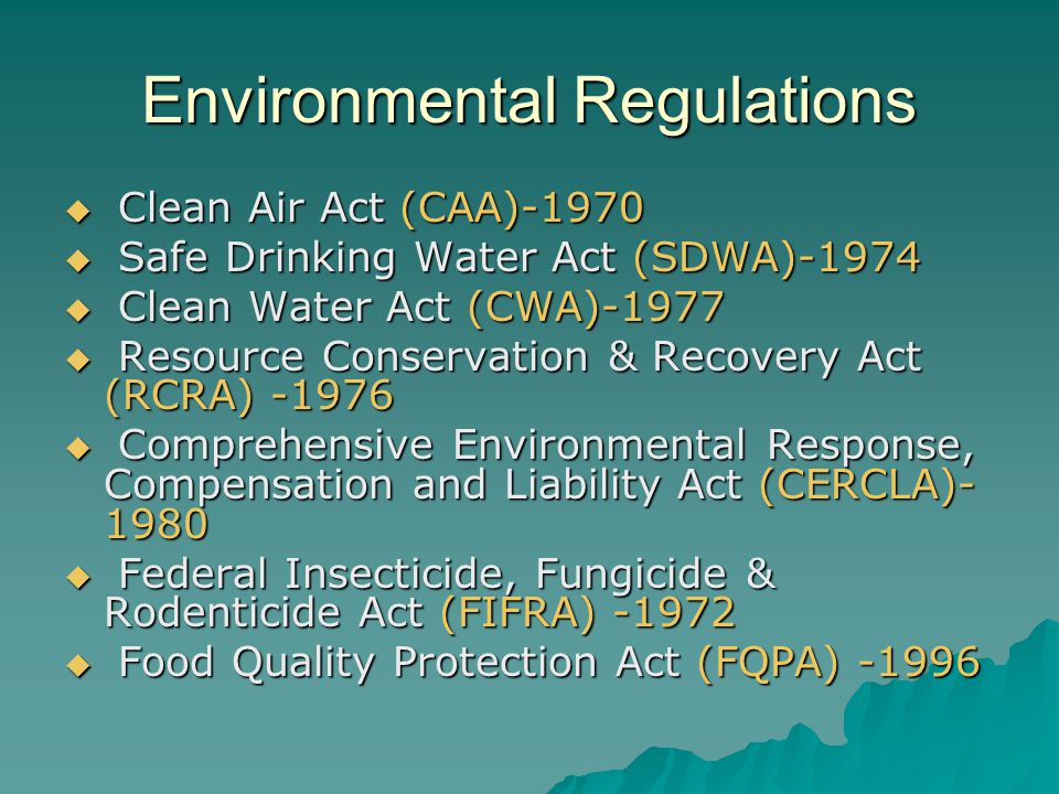 Environmental Regulations  Clean Air Act (CAA)-1970  Safe Drinking Water Act (SDWA)-1974  Clean Water Act (CWA)-1977  Resource Conservation & Recovery Act (RCRA)  Comprehensive Environmental Response, Compensation and Liability Act (CERCLA)  Federal Insecticide, Fungicide & Rodenticide Act (FIFRA)  Food Quality Protection Act (FQPA) -1996
