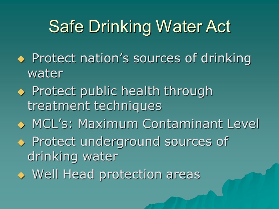 Safe Drinking Water Act  Protect nation’s sources of drinking water  Protect public health through treatment techniques  MCL’s: Maximum Contaminant Level  Protect underground sources of drinking water  Well Head protection areas
